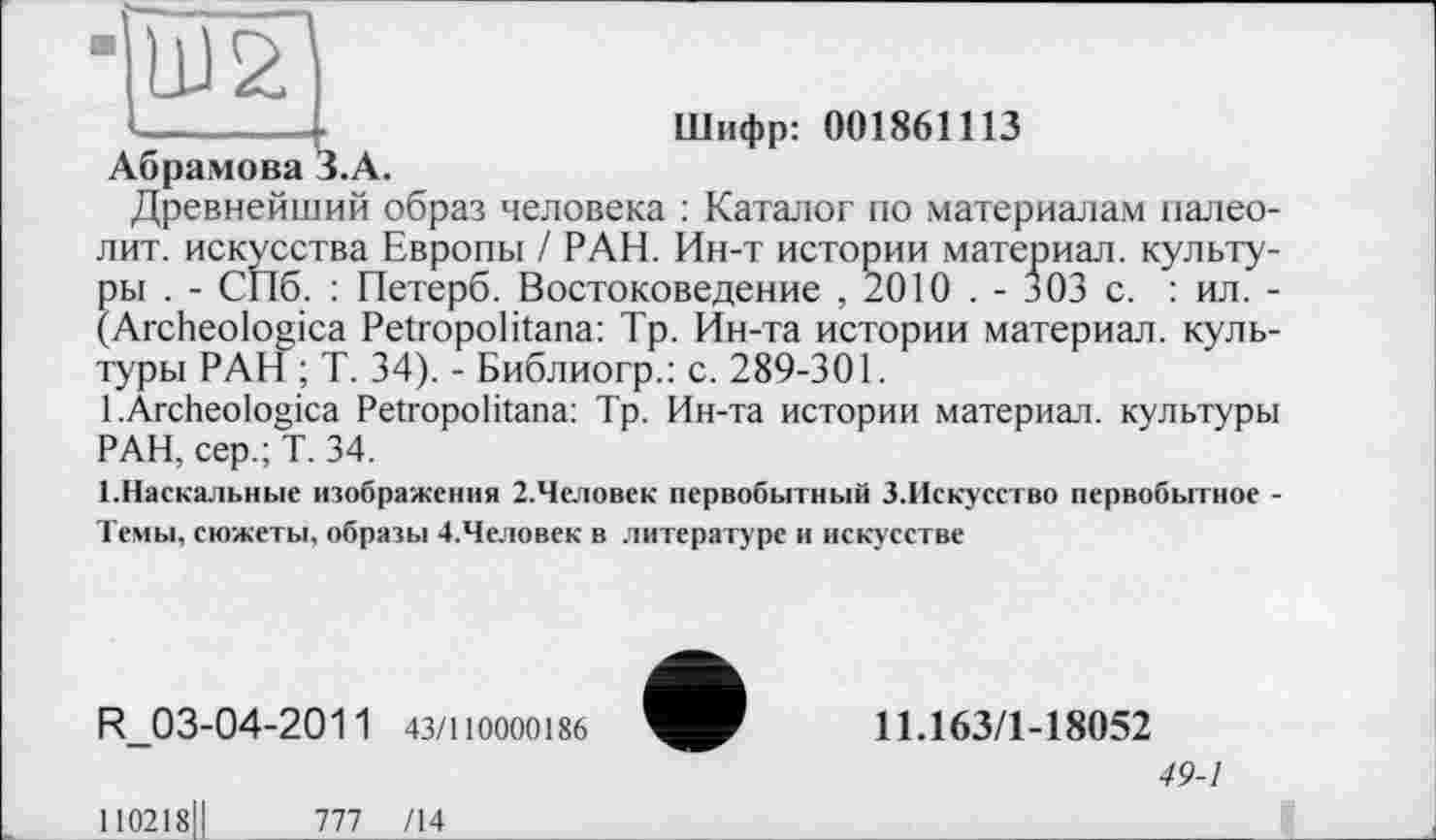 ﻿Шифр: 001861113
Абрамова З.А.
Древнейший образ человека : Каталог по материалам палеолит. искусства Европы / РАН. Ин-т истории материал, культуры . - СПб. : Петерб. Востоковедение , 2010 . - 303 с. : ил. -(Archeologica Petropolitana: Тр. Ин-та истории материал, культуры РАН ; Т. 34). - Библиогр.: с. 289-301.
1 .Archeologica Petropolitana: Тр. Ин-та истории материал, культуры РАН, сер.; Т. 34.
1.Наскальные изображения 2.Чсловек первобытный З.Искусство первобытное -Темы, сюжеты, образы 4.Человек в литературе и искусстве
R_03-04-2011 43/110000186
11.163/1-18052
49-1
110218,1	777 /14__________________